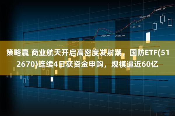 策略赢 商业航天开启高密度发射潮，国防ETF(512670)连续4日获资金申购，规模逼近60亿