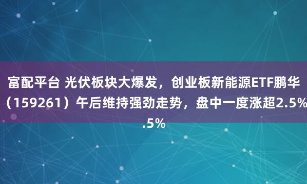富配平台 光伏板块大爆发，创业板新能源ETF鹏华（159261）午后维持强劲走势，盘中一度涨超2.5%