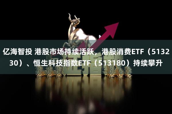 亿海智投 港股市场持续活跃，港股消费ETF（513230）、恒生科技指数ETF（513180）持续攀升