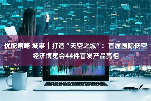 优配痢略 城事｜打造“天空之城”：首届国际低空经济博览会44件首发产品亮相