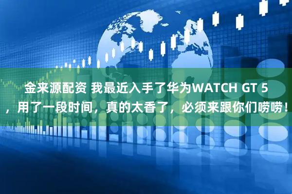金来源配资 我最近入手了华为WATCH GT 5，用了一段时间，真的太香了，必须来跟你们唠唠！