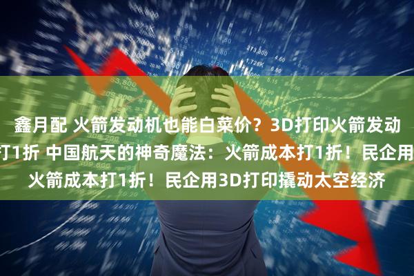 鑫月配 火箭发动机也能白菜价？3D打印火箭发动机，中国民企把成本打1折 中国航天的神奇魔法：火箭成本打1折！民企用3D打印撬动太空经济