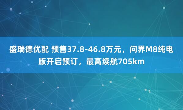 盛瑞德优配 预售37.8-46.8万元，问界M8纯电版开启预订，最高续航705km