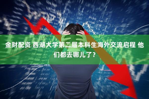 金财配资 西湖大学第二届本科生海外交流启程 他们都去哪儿了？