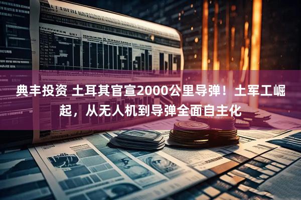 典丰投资 土耳其官宣2000公里导弹！土军工崛起，从无人机到导弹全面自主化