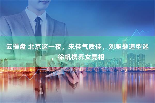 云操盘 北京这一夜，宋佳气质佳，刘雅瑟造型迷，徐帆携养女亮相
