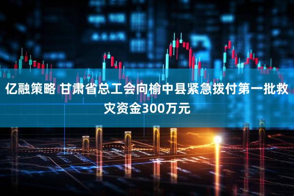 亿融策略 甘肃省总工会向榆中县紧急拨付第一批救灾资金300万元
