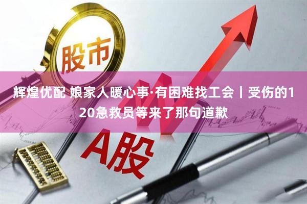 辉煌优配 娘家人暖心事·有困难找工会丨受伤的120急救员等来了那句道歉