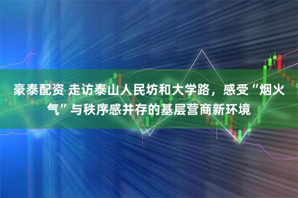 豪泰配资 走访泰山人民坊和大学路，感受“烟火气”与秩序感并存的基层营商新环境