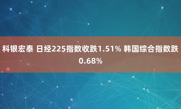 科银宏泰 日经225指数收跌1.51% 韩国综合指数跌0.68%