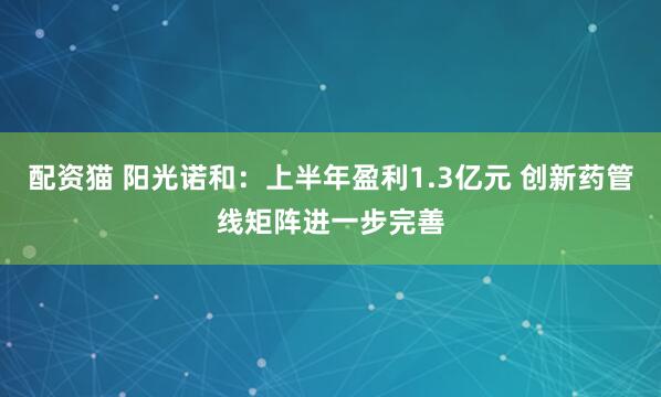 配资猫 阳光诺和：上半年盈利1.3亿元 创新药管线矩阵进一步完善