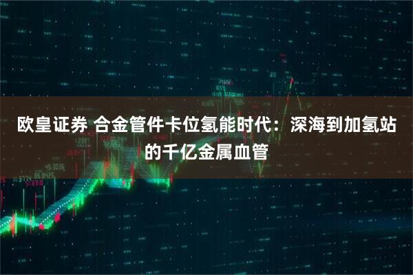 欧皇证券 合金管件卡位氢能时代：深海到加氢站的千亿金属血管