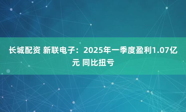长城配资 新联电子：2025年一季度盈利1.07亿元 同比扭亏
