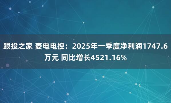 跟投之家 菱电电控：2025年一季度净利润1747.6万元 同比增长4521.16%