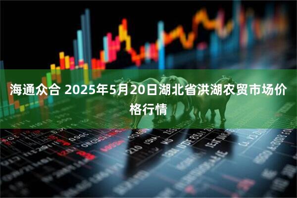 海通众合 2025年5月20日湖北省洪湖农贸市场价格行情