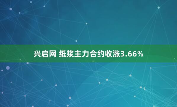 兴启网 纸浆主力合约收涨3.66%