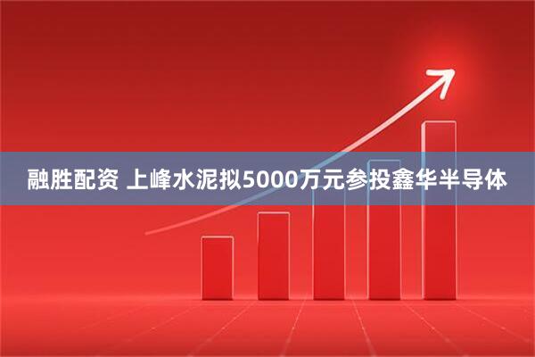 融胜配资 上峰水泥拟5000万元参投鑫华半导体